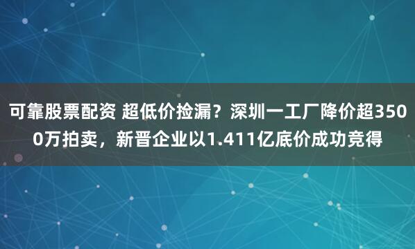 可靠股票配资 超低价捡漏？深圳一工厂降价超3500万拍卖，新晋企业以1.411亿底价成功竞得