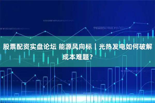 股票配资实盘论坛 能源风向标｜光热发电如何破解成本难题？