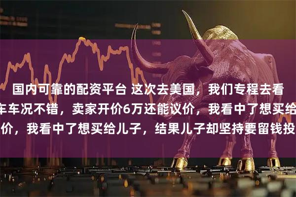 国内可靠的配资平台 这次去美国，我们专程去看了房车，有个B型二手车车况不错，卖家开价6万还能议价，我看中了想买给儿子，结果儿子却坚持要留钱投资美股