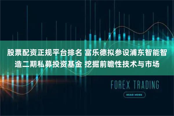 股票配资正规平台排名 富乐德拟参设浦东智能智造二期私募投资基金 挖掘前瞻性技术与市场