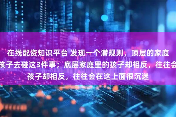 在线配资知识平台 发现一个潜规则，顶层的家庭里，绝对不会让孩子去碰这3件事；底层家庭里的孩子却相反，往往会在这上面很沉迷