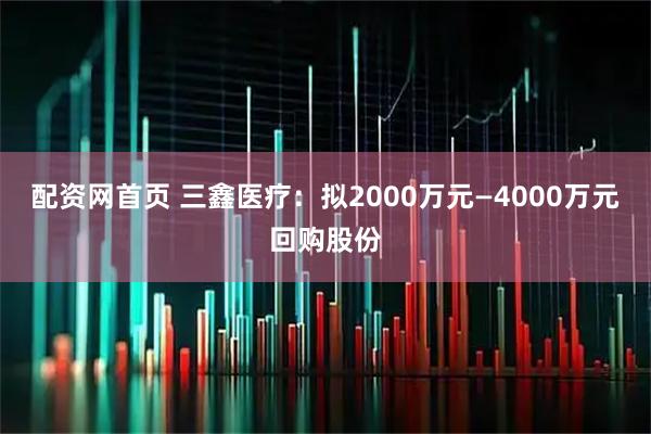配资网首页 三鑫医疗：拟2000万元—4000万元回购股份